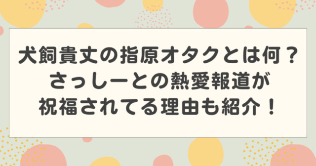 犬飼貴丈の指原オタクとは何?さっしーとの熱愛報道が祝福されてる理由も紹介!