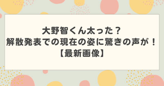 大野智くん太った?解散発表での現在の姿に驚きの声が!【最新画像】