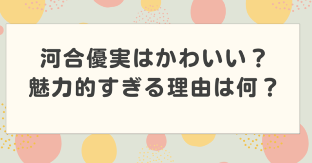 河合優実はかわいいのか?魅力的すぎる理由を検証!【朝ドラあんぱん】