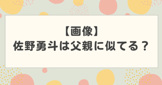 【画像】佐野勇斗は父親に似てる?父親はエリートで実家がお金持ちという噂は本当?