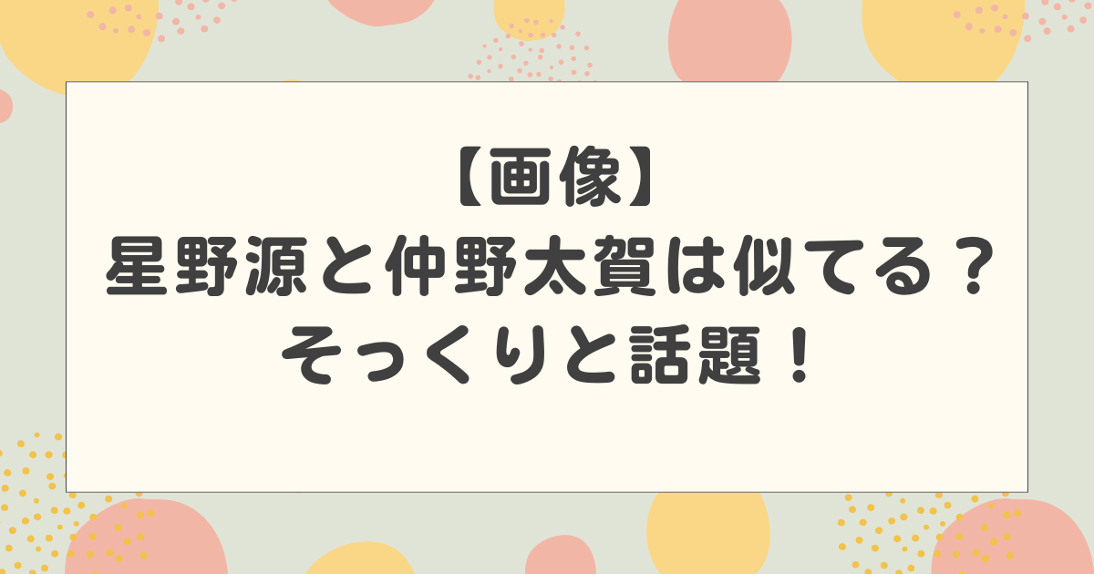 【画像】星野源と仲野太賀は似てる？そっくりと話題！