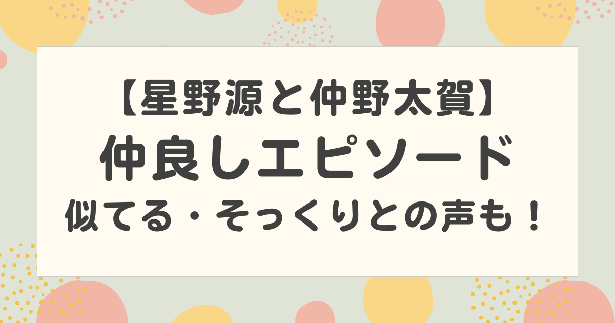 星野源と仲野太賀の仲良しエピソードや画像まとめ！似てる・そっくりとの声も！