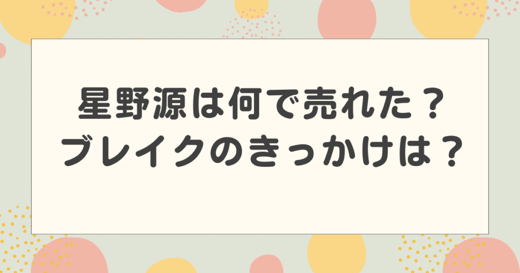 星野源は何で売れた？ブレイクのきっかけは？いつ売れたのかわかりやすく解説！
