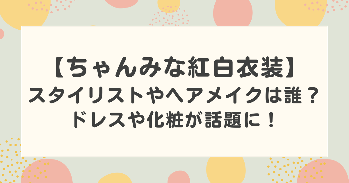 ちゃんみなの紅白の衣装のスタイリストやヘアメイクは誰？ドレスや化粧が話題に！