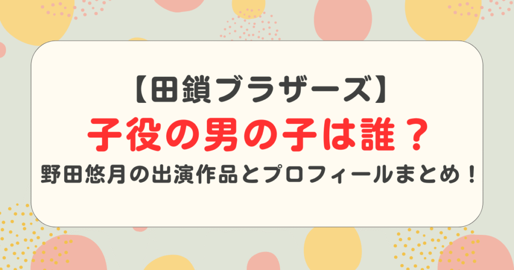 【田鎖ブラザーズ】子役の男の子は誰？野田悠月の出演作品とプロフィールまとめ！